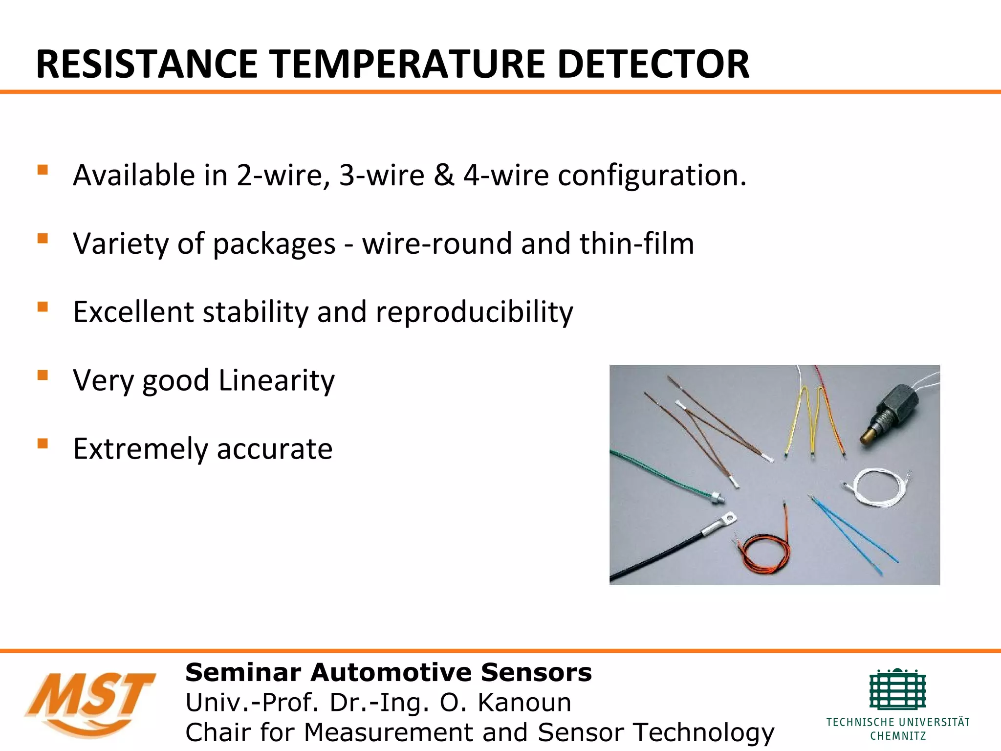 RESISTANCE TEMPERATURE DETECTOR
 Available in 2-wire, 3-wire & 4-wire configuration.
 Variety of packages - wire-round and thin-film
 Excellent stability and reproducibility
 Very good Linearity
 Extremely accurate
Seminar Automotive Sensors
Univ.-Prof. Dr.-Ing. O. Kanoun
Chair for Measurement and Sensor Technology
 