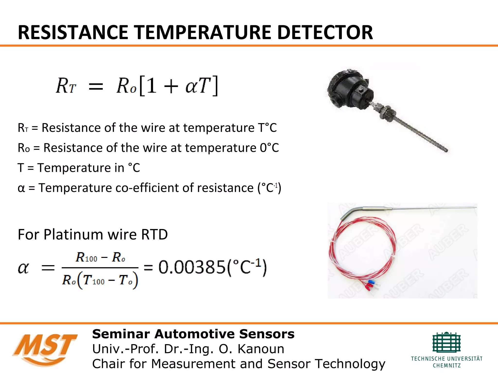 RESISTANCE TEMPERATURE DETECTOR
RT = Resistance of the wire at temperature T°C
Ro = Resistance of the wire at temperature 0°C
T = Temperature in °C
α = Temperature co-efficient of resistance (°C-1
)
For Platinum wire RTD
Seminar Automotive Sensors
Univ.-Prof. Dr.-Ing. O. Kanoun
Chair for Measurement and Sensor Technology
 