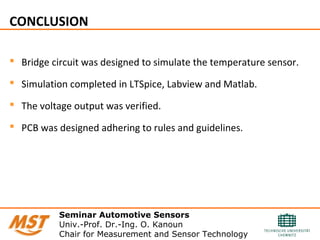 CONCLUSION
 Bridge circuit was designed to simulate the temperature sensor.
 Simulation completed in LTSpice, Labview and Matlab.
 The voltage output was verified.
 PCB was designed adhering to rules and guidelines.
Seminar Automotive Sensors
Univ.-Prof. Dr.-Ing. O. Kanoun
Chair for Measurement and Sensor Technology
 