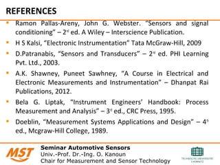 REFERENCES
 Ramon Pallas-Areny, John G. Webster. “Sensors and signal
conditioning” – 2nd
ed. A Wiley – Interscience Publication.
 H S Kalsi, “Electronic Instrumentation” Tata McGraw-Hill, 2009
 D.Patranabis, “Sensors and Transducers” – 2nd
ed. PHI Learning
Pvt. Ltd., 2003.
 A.K. Shawney, Puneet Sawhney, “A Course in Electrical and
Electronic Measurements and Instrumentation” – Dhanpat Rai
Publications, 2012.
 Bela G. Liptak, “Instrument Engineers’ Handbook: Process
Measurement and Analysis” – 3rd
ed., CRC Press, 1995.
 Doeblin, “Measurement Systems Applications and Design” – 4th
ed., Mcgraw-Hill College, 1989.
Seminar Automotive Sensors
Univ.-Prof. Dr.-Ing. O. Kanoun
Chair for Measurement and Sensor Technology
 