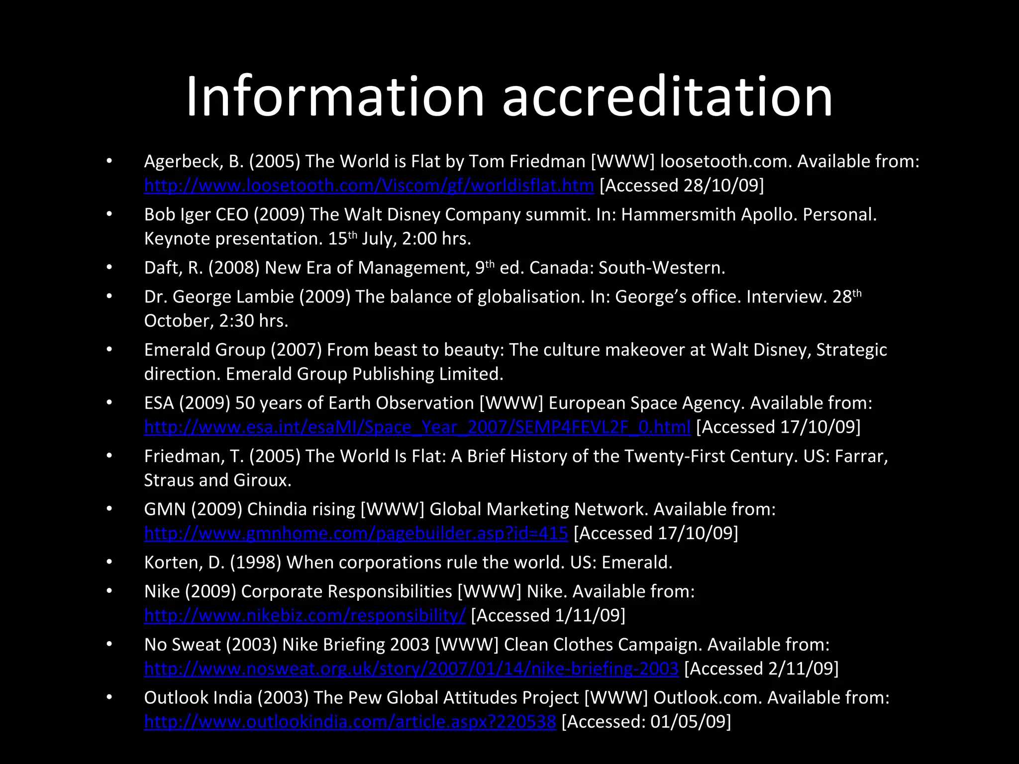 Information accreditation Agerbeck, B. (2005) The World is Flat by Tom Friedman [WWW] loosetooth.com. Available from:  http://www.loosetooth.com/Viscom/gf/worldisflat.htm  [Accessed 28/10/09] Bob Iger CEO (2009) The Walt Disney Company summit. In: Hammersmith Apollo. Personal. Keynote presentation. 15 th  July, 2:00 hrs.  Daft, R. (2008) New Era of Management, 9 th  ed. Canada: South-Western.  Dr. George Lambie (2009) The balance of globalisation. In: George’s office. Interview. 28 th  October, 2:30 hrs.  Emerald Group (2007) From beast to beauty: The culture makeover at Walt Disney, Strategic direction. Emerald Group Publishing Limited.  ESA (2009) 50 years of Earth Observation [WWW] European Space Agency. Available from:  http://www.esa.int/esaMI/Space_Year_2007/SEMP4FEVL2F_0.html  [Accessed 17/10/09]  Friedman, T. (2005) The World Is Flat: A Brief History of the Twenty-First Century. US: Farrar, Straus and Giroux. GMN (2009) Chindia rising [WWW] Global Marketing Network. Available from:  http://www.gmnhome.com/pagebuilder.asp?id=415  [Accessed 17/10/09] Korten, D. (1998) When corporations rule the world. US: Emerald.  Nike (2009) Corporate Responsibilities [WWW] Nike. Available from:  http://www.nikebiz.com/responsibility/  [Accessed 1/11/09]  No Sweat (2003) Nike Briefing 2003 [WWW] Clean Clothes Campaign. Available from:  http://www.nosweat.org.uk/story/2007/01/14/nike-briefing-2003  [Accessed 2/11/09] Outlook India (2003) The Pew Global Attitudes Project [WWW] Outlook.com. Available from:  http://www.outlookindia.com/article.aspx?220538  [Accessed: 01/05/09]  