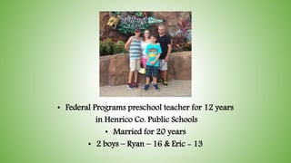 • Federal Programs preschool teacher for 12 years
in Henrico Co. Public Schools
• Married for 20 years
• 2 boys – Ryan – 16 & Eric - 13
 