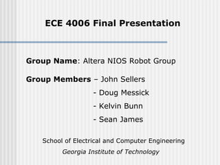 ECE 4006 Final Presentation
Group Members – John Sellers
- Doug Messick
- Kelvin Bunn
- Sean James
Group Name: Altera NIOS Robot Group
School of Electrical and Computer Engineering
Georgia Institute of Technology
 