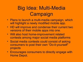 Big Idea: Multi-Media 
Campaign 
? Plans to launch a multi-media campaign, which 
will highlight a newly modified mobile app. 
? HD will improve and condense their current two 
versions of their mobile apps into one. 
? Will also host home-improvement related 
contests among major social media platforms 
? Social media contests could consist of asking 
consumers to post their own Do-it-yourself 
projects 
? Encourages consumers to directly engage with 
Home Depot. 
 