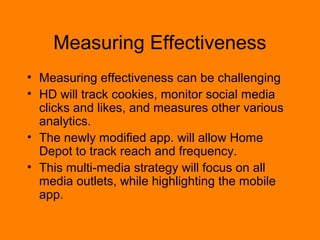 Measuring Effectiveness 
? Measuring effectiveness can be challenging 
? HD will track cookies, monitor social media 
clicks and likes, and measure other various 
analytics. 
? The newly modified app. will allow Home 
Depot to track reach and frequency. 
? This multi-media strategy will focus on all 
media outlets, while highlighting the mobile 
app. 
 