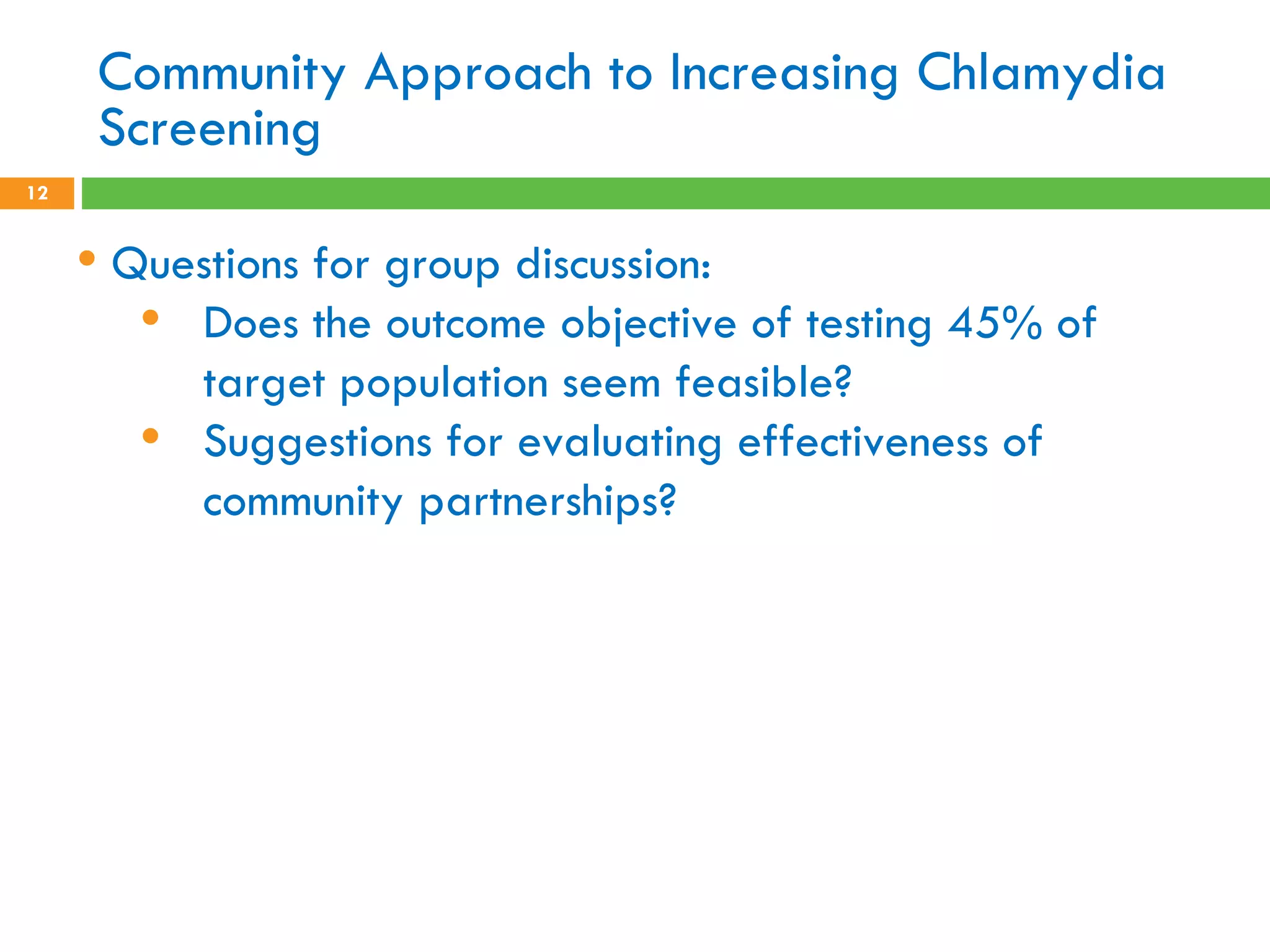 Community Approach to Increasing Chlamydia Screening Questions for group discussion: Does the outcome objective of testing 45% of target population seem feasible? Suggestions for evaluating effectiveness of community partnerships?   