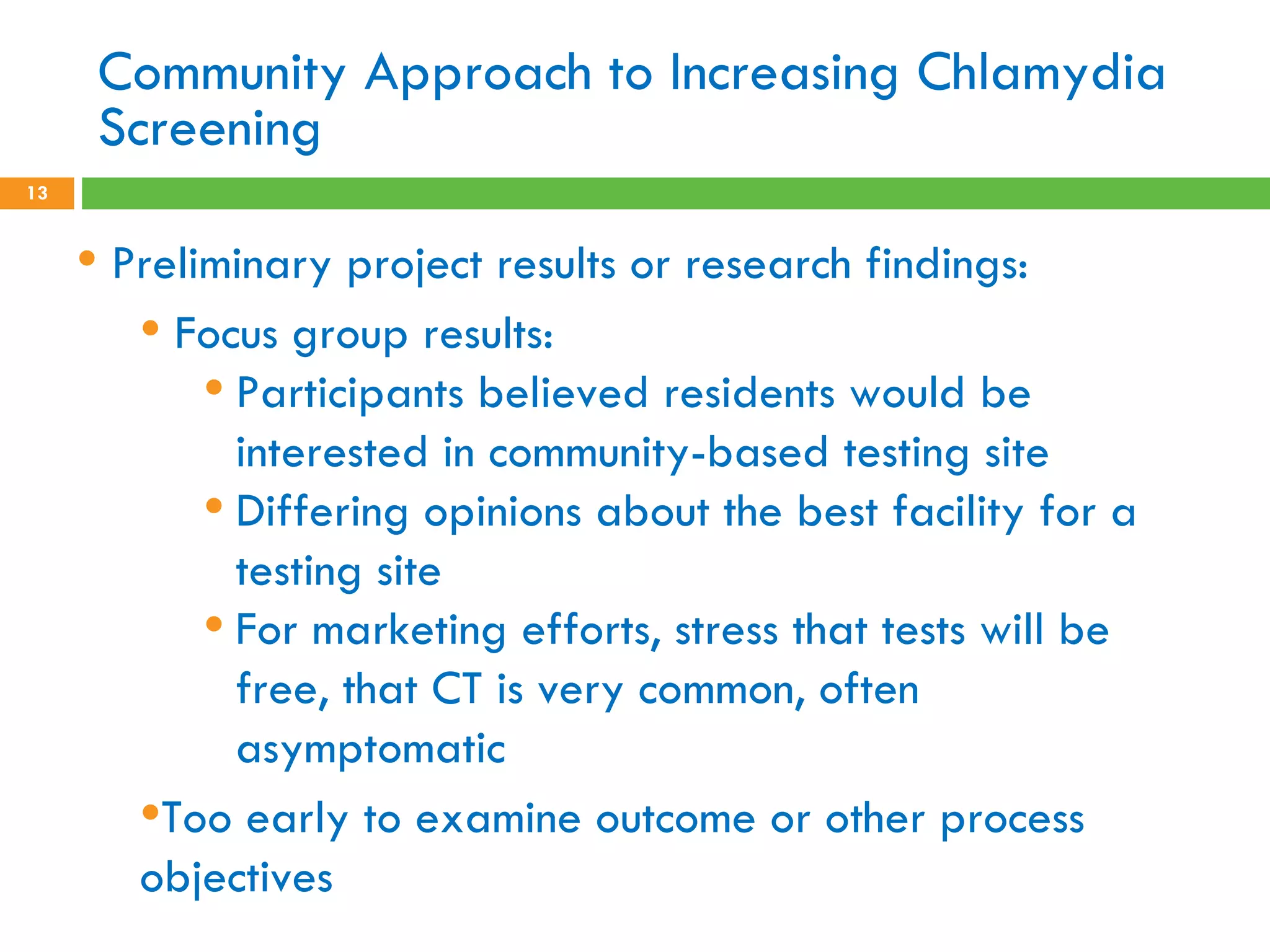 Community Approach to Increasing Chlamydia Screening Preliminary project results or research findings: Focus group results: Participants believed residents would be interested in community-based testing site Differing opinions about the best facility for a testing site For marketing efforts, stress that tests will be free, that CT is very common, often asymptomatic Too early to examine outcome or other process objectives 