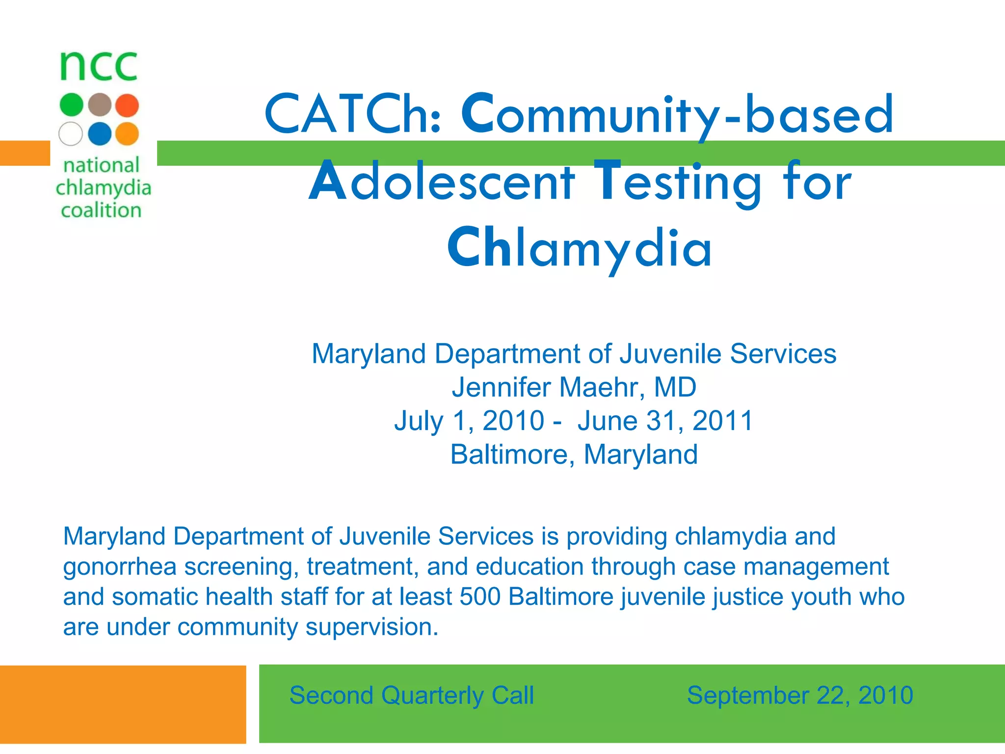 CATCh:  C ommunity-based  A dolescent  T esting for  Ch lamydia Maryland Department of Juvenile Services Jennifer Maehr, MD July 1, 2010 -  June 31, 2011 Baltimore, Maryland Second Quarterly Call September 22, 2010 Maryland Department of Juvenile Services is providing chlamydia and gonorrhea screening, treatment, and education through case management and somatic health staff for at least 500 Baltimore juvenile justice youth who are under community supervision.  