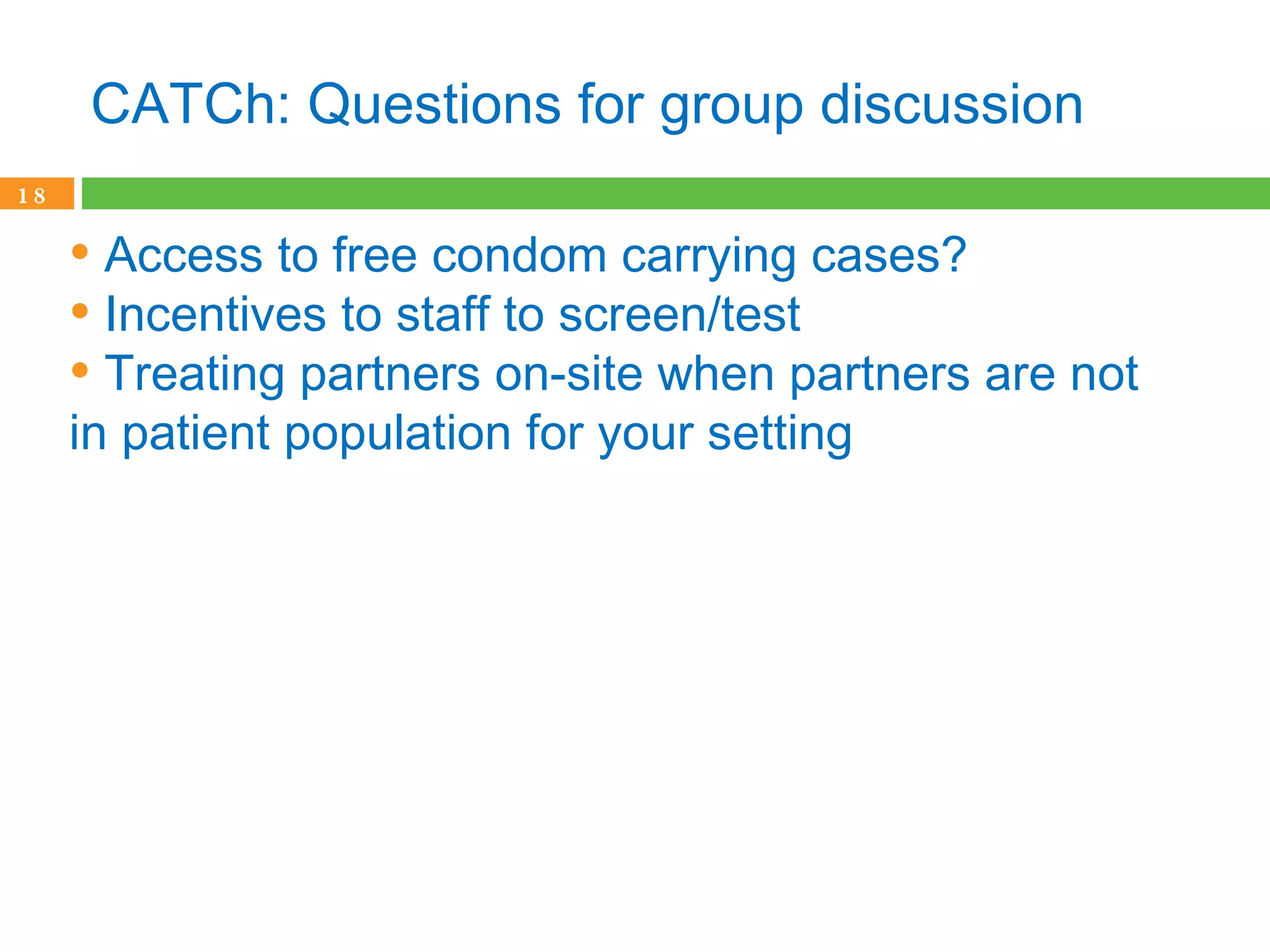 CATCh: Questions for group discussion Access to free condom carrying cases? Incentives to staff to screen/test Treating partners on-site when partners are not in patient population for your setting   