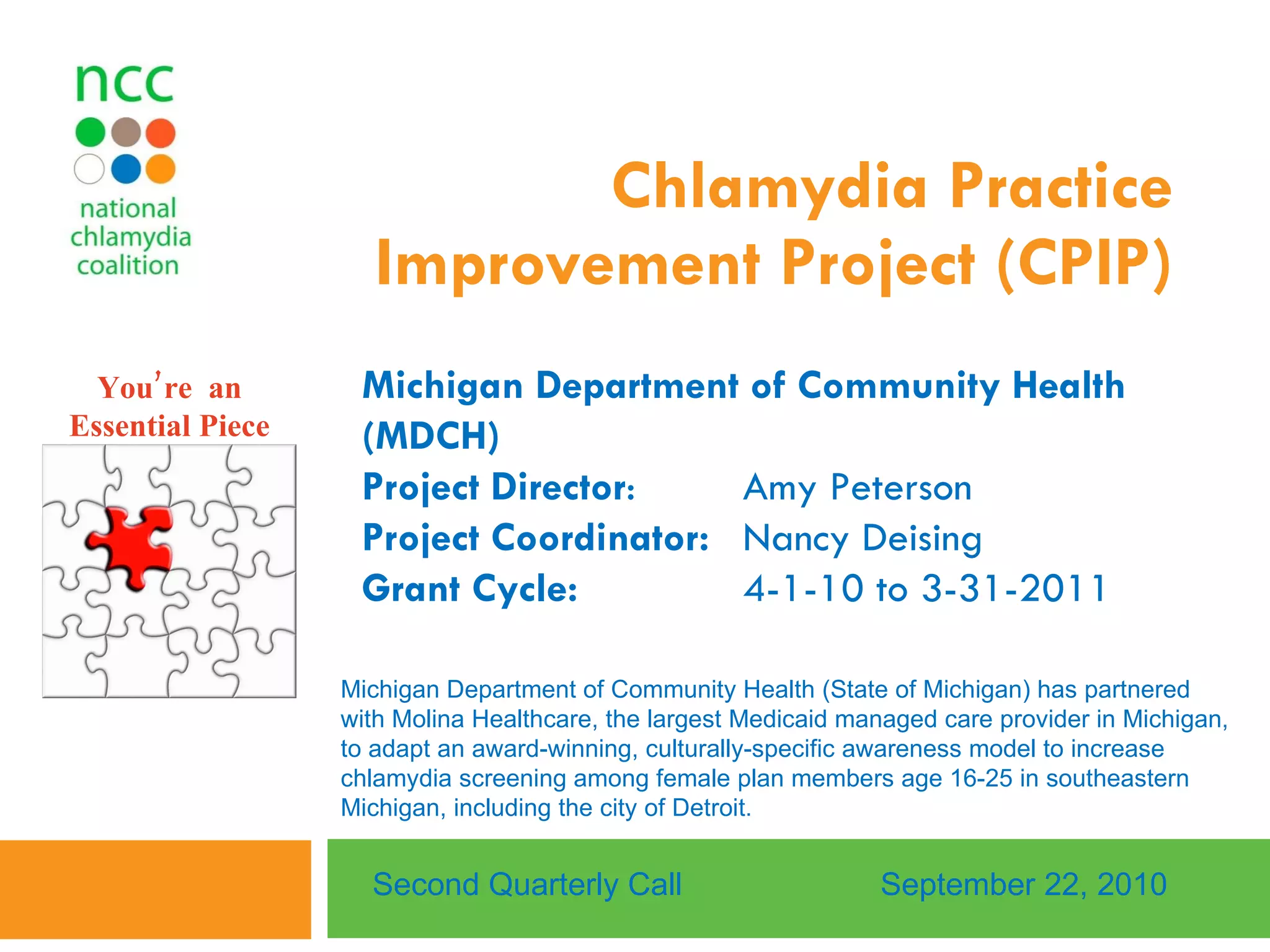Chlamydia Practice Improvement Project (CPIP) Michigan Department of Community Health (MDCH) Project Director :  Amy Peterson Project Coordinator:   Nancy Deising Grant Cycle:   4-1-10 to 3-31-2011 Second Quarterly Call September 22, 2010 Michigan Department of Community Health (State of Michigan) has partnered with Molina Healthcare, the largest Medicaid managed care provider in Michigan, to adapt an award-winning, culturally-specific awareness model to increase chlamydia screening among female plan members age 16-25 in southeastern Michigan, including the city of Detroit.  You’re  an Essential Piece 