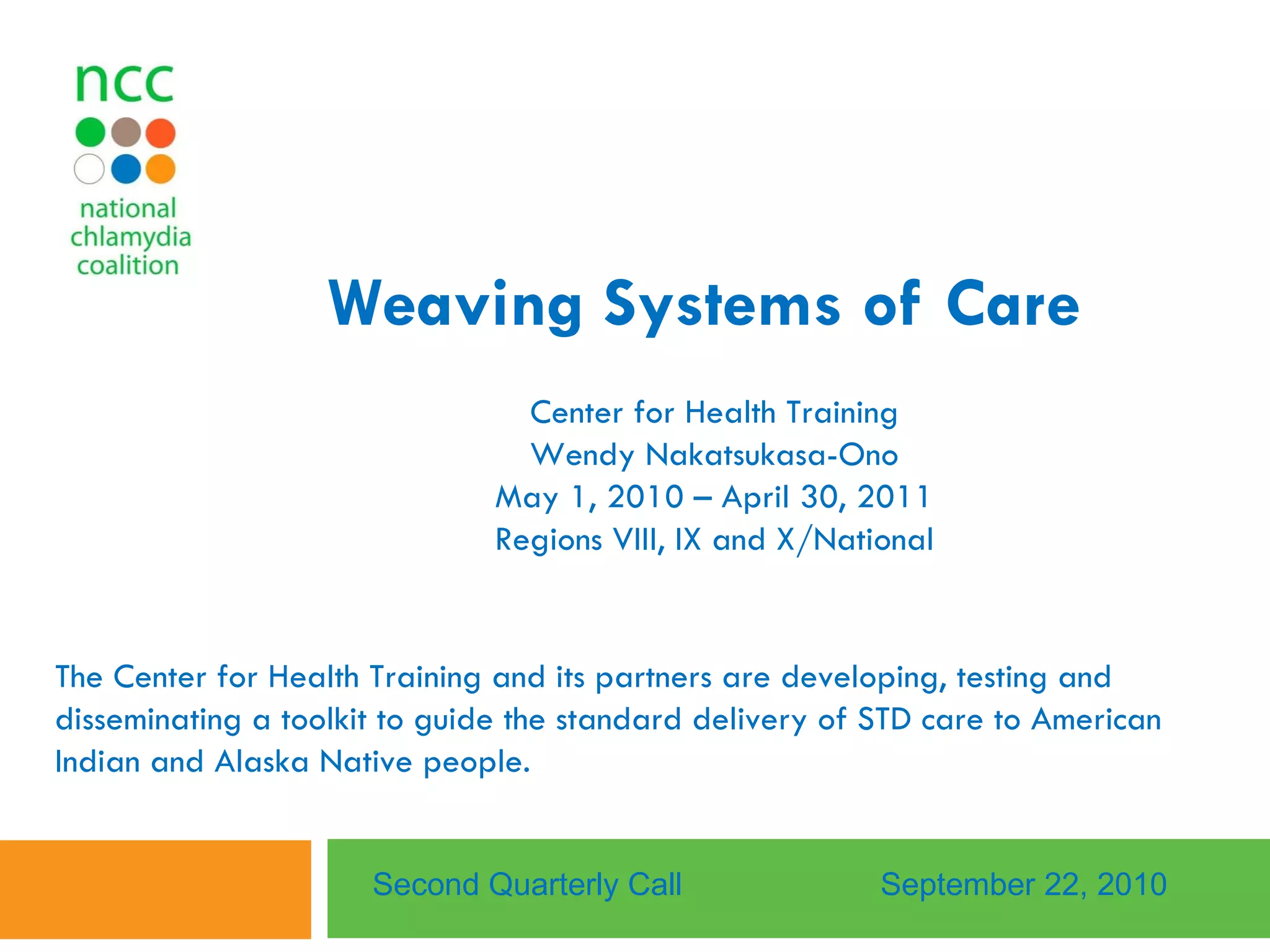 Weaving Systems of Care   Center for Health Training Wendy Nakatsukasa-Ono May 1, 2010 – April 30, 2011 Regions VIII, IX and X/National Second Quarterly Call September 22, 2010 The Center for Health Training and its partners are developing, testing and disseminating a toolkit to guide the standard delivery of STD care to American Indian and Alaska Native people. 
