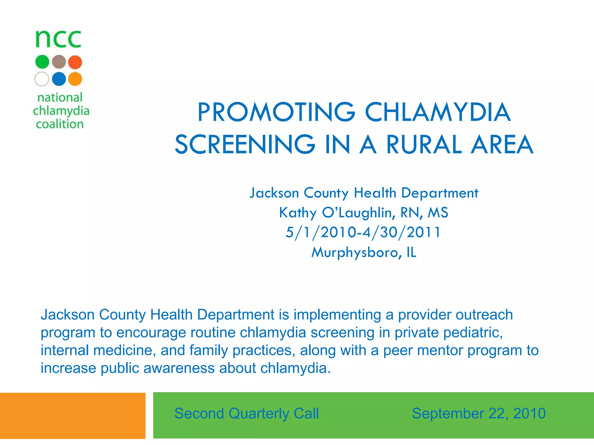 PROMOTING CHLAMYDIA SCREENING IN A RURAL AREA Jackson County Health Department Kathy O’Laughlin, RN, MS 5/1/2010-4/30/2011 Murphysboro, IL Second Quarterly Call September 22, 2010 Jackson County Health Department is implementing a provider outreach program to encourage routine chlamydia screening in private pediatric, internal medicine, and family practices, along with a peer mentor program to increase public awareness about chlamydia.  