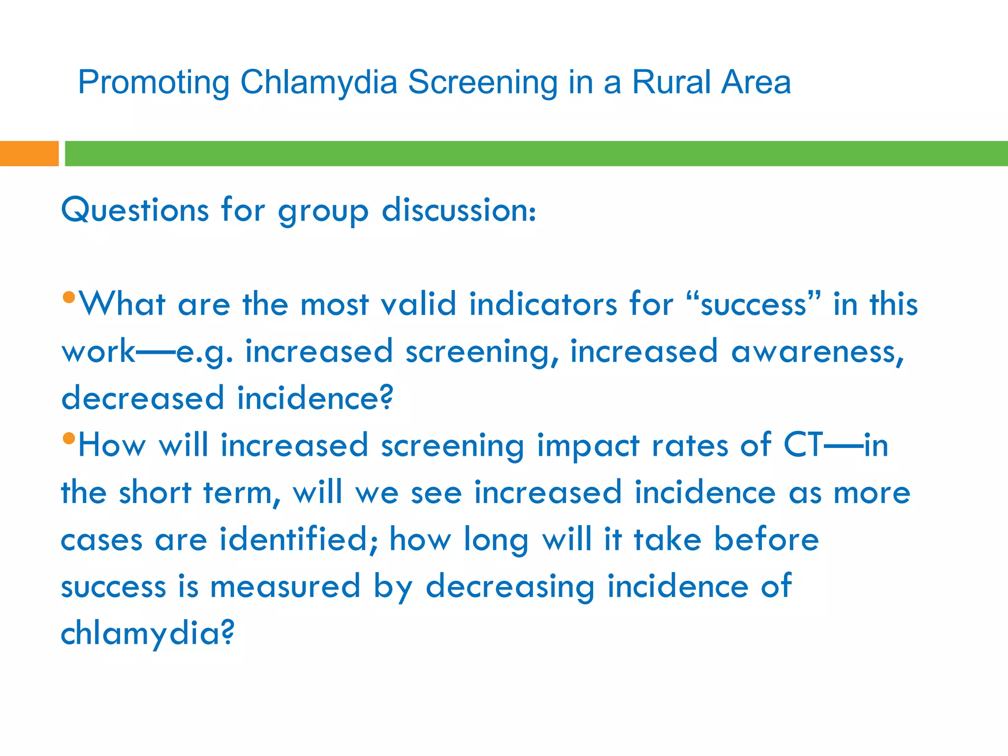 Questions for group discussion:  What are the most valid indicators for “success” in this work—e.g. increased screening, increased awareness, decreased incidence? How will increased screening impact rates of CT—in the short term, will we see increased incidence as more cases are identified; how long will it take before success is measured by decreasing incidence of chlamydia?   Promoting Chlamydia Screening in a Rural Area 