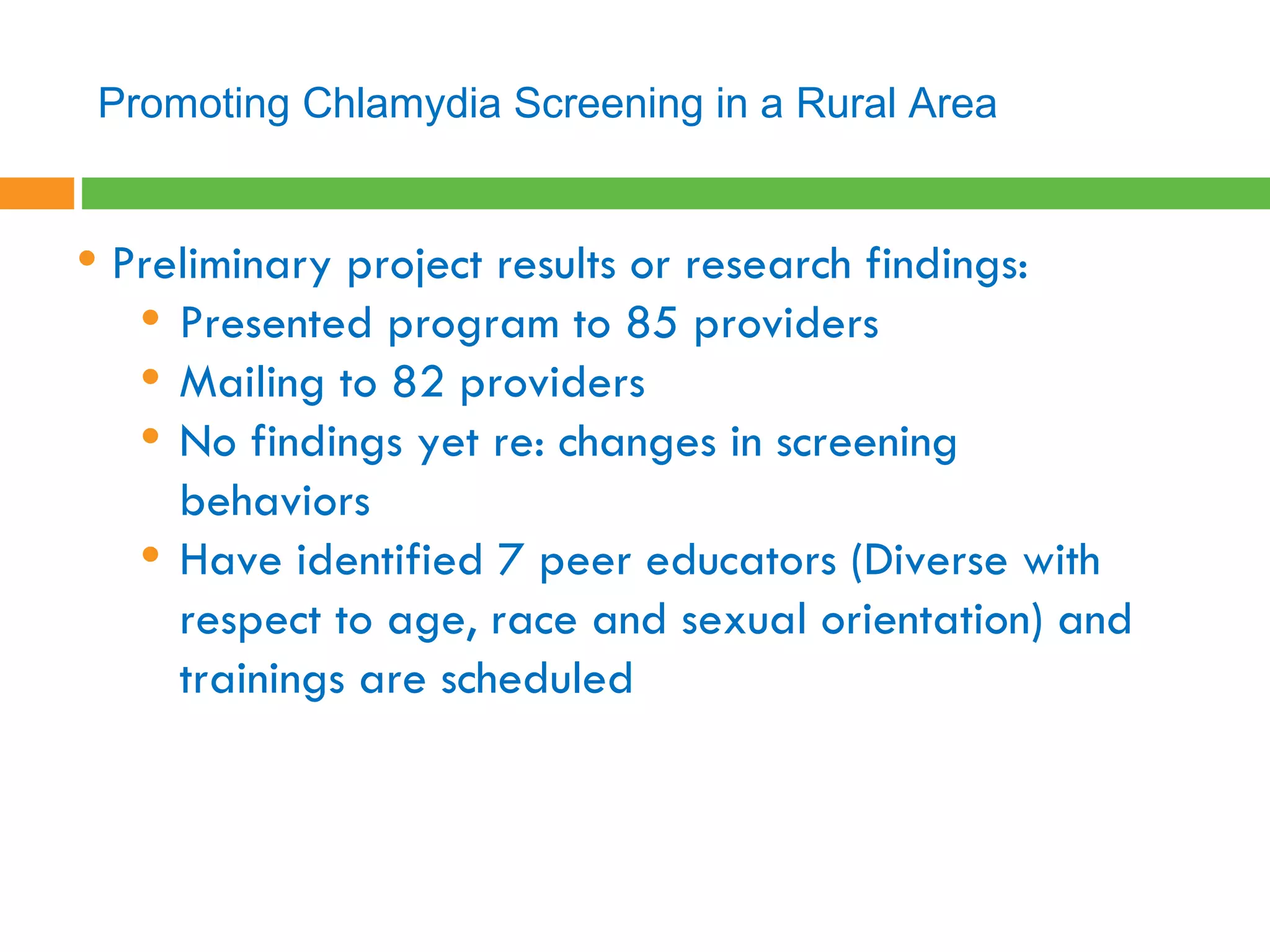 Preliminary project results or research findings:  Presented program to 85 providers Mailing to 82 providers No findings yet re: changes in screening behaviors Have identified 7 peer educators (Diverse with respect to age, race and sexual orientation) and trainings are scheduled Promoting Chlamydia Screening in a Rural Area 