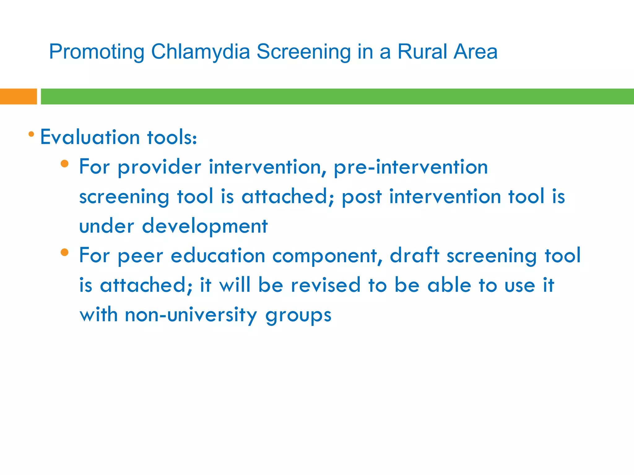 Evaluation tools:  For provider intervention, pre-intervention screening tool is attached; post intervention tool is under development For peer education component, draft screening tool is attached; it will be revised to be able to use it with non-university groups Promoting Chlamydia Screening in a Rural Area 