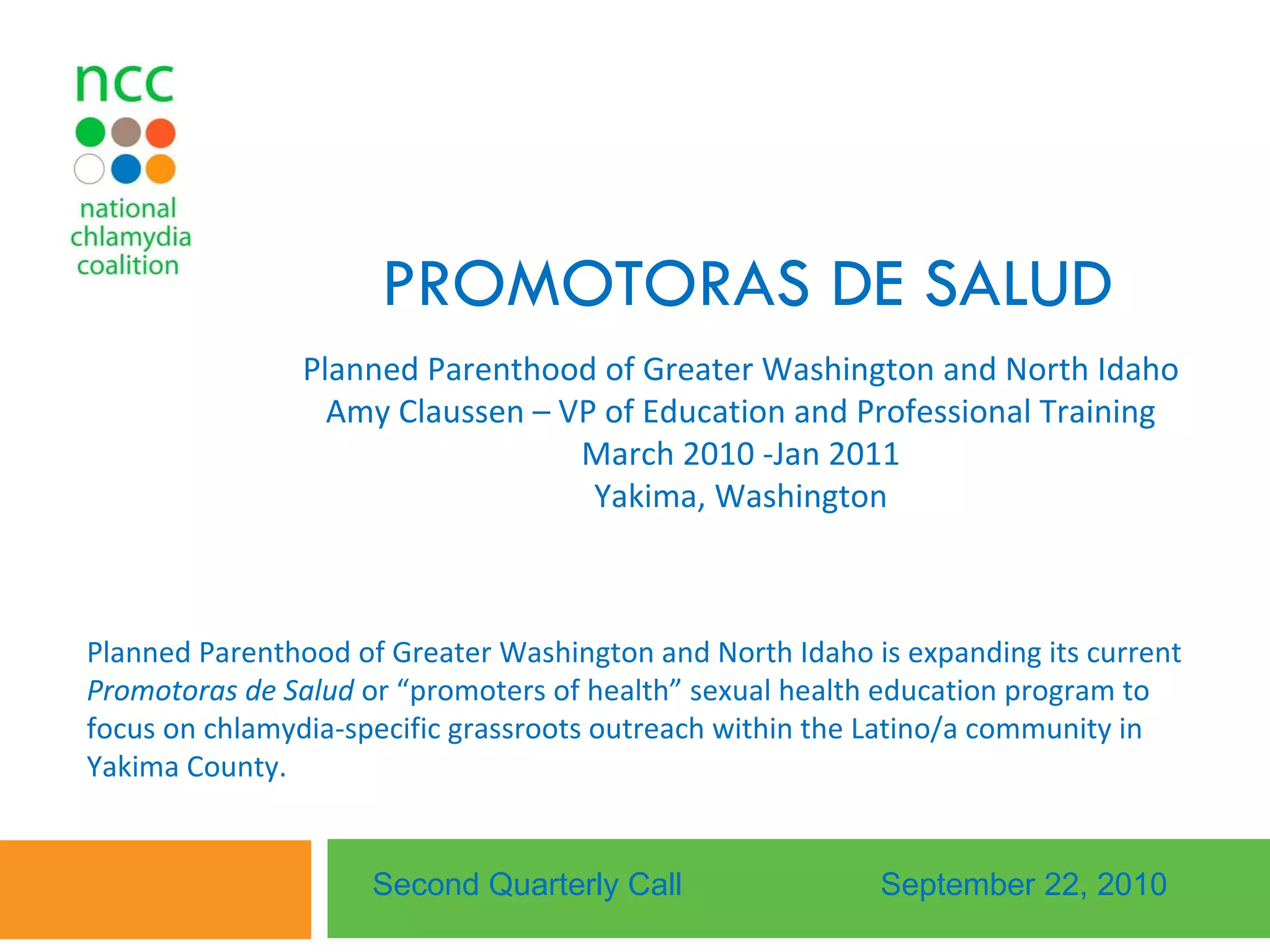 PROMOTORAS DE SALUD  Planned Parenthood of Greater Washington and North Idaho Amy Claussen – VP of Education and Professional Training March 2010 -Jan 2011 Yakima, Washington Second Quarterly Call September 22, 2010 Planned Parenthood of Greater Washington and North Idaho is expanding its current  Promotoras de Salud  or “promoters of health” sexual health education program to focus on chlamydia-specific grassroots outreach within the Latino/a community in Yakima County.  