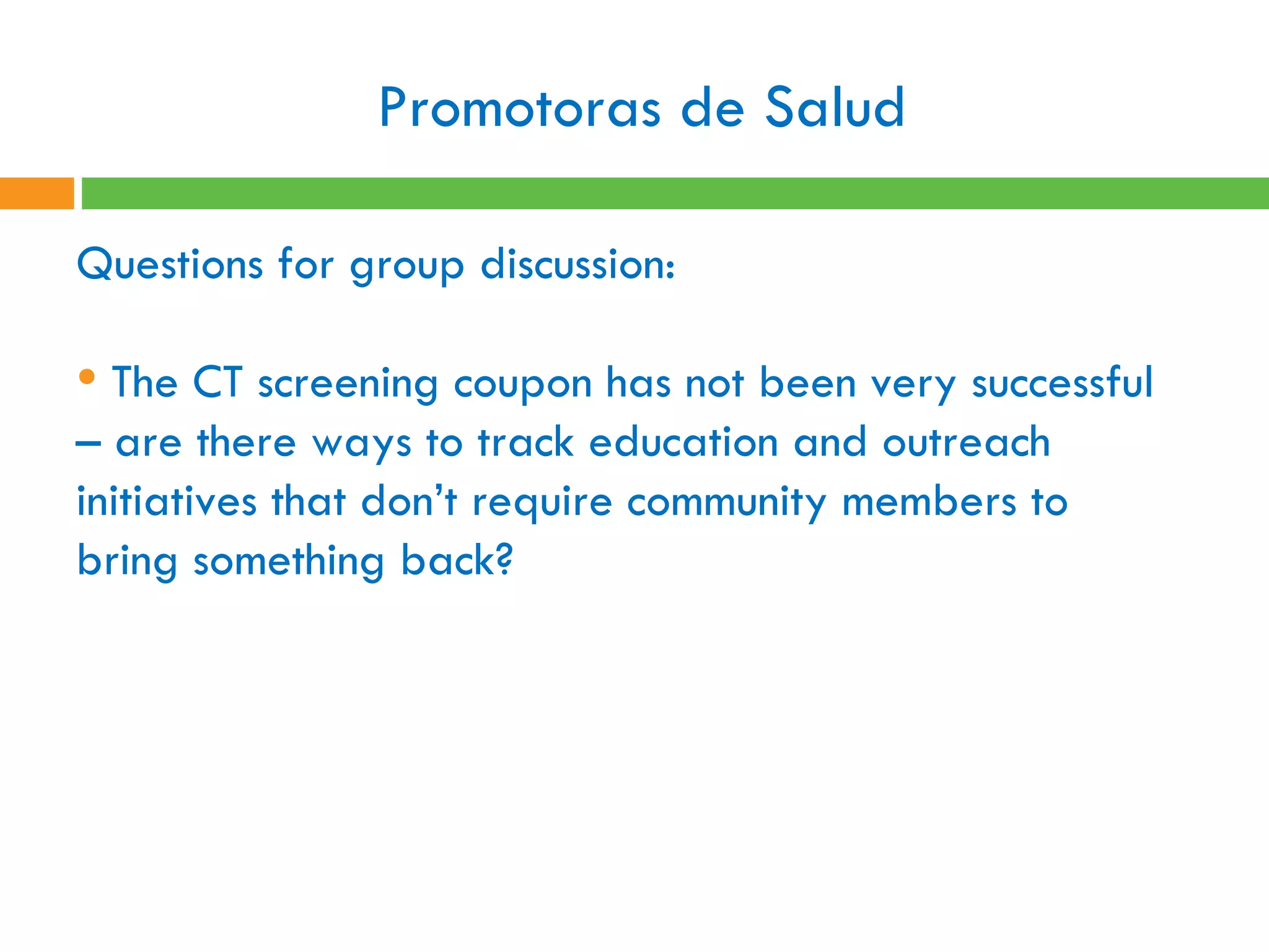 Promotoras de Salud  Questions for group discussion:  The CT screening coupon has not been very successful – are there ways to track education and outreach initiatives that don’t require community members to bring something back?   