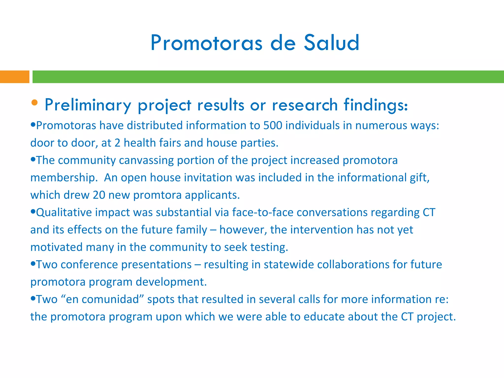 Promotoras de Salud  Preliminary project results or research findings:  Promotoras have distributed information to 500 individuals in numerous ways: door to door, at 2 health fairs and house parties.  The community canvassing portion of the project increased promotora membership.  An open house invitation was included in the informational gift, which drew 20 new promtora applicants. Qualitative impact was substantial via face-to-face conversations regarding CT and its effects on the future family – however, the intervention has not yet motivated many in the community to seek testing.  Two conference presentations – resulting in statewide collaborations for future promotora program development.  Two “en comunidad” spots that resulted in several calls for more information re: the promotora program upon which we were able to educate about the CT project.  