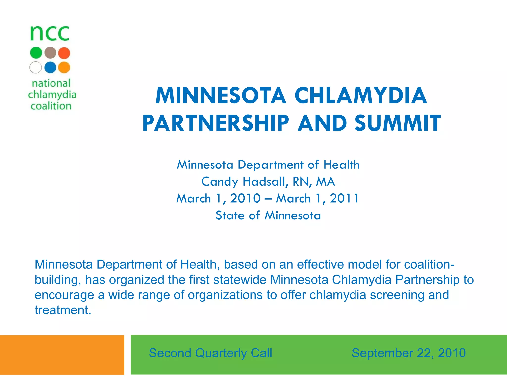 MINNESOTA CHLAMYDIA PARTNERSHIP AND SUMMIT Minnesota Department of Health Candy Hadsall, RN, MA March 1, 2010 – March 1, 2011 State of Minnesota Second Quarterly Call September 22, 2010 Minnesota Department of Health, based on an effective model for coalition-building, has organized the first statewide Minnesota Chlamydia Partnership to encourage a wide range of organizations to offer chlamydia screening and treatment.  