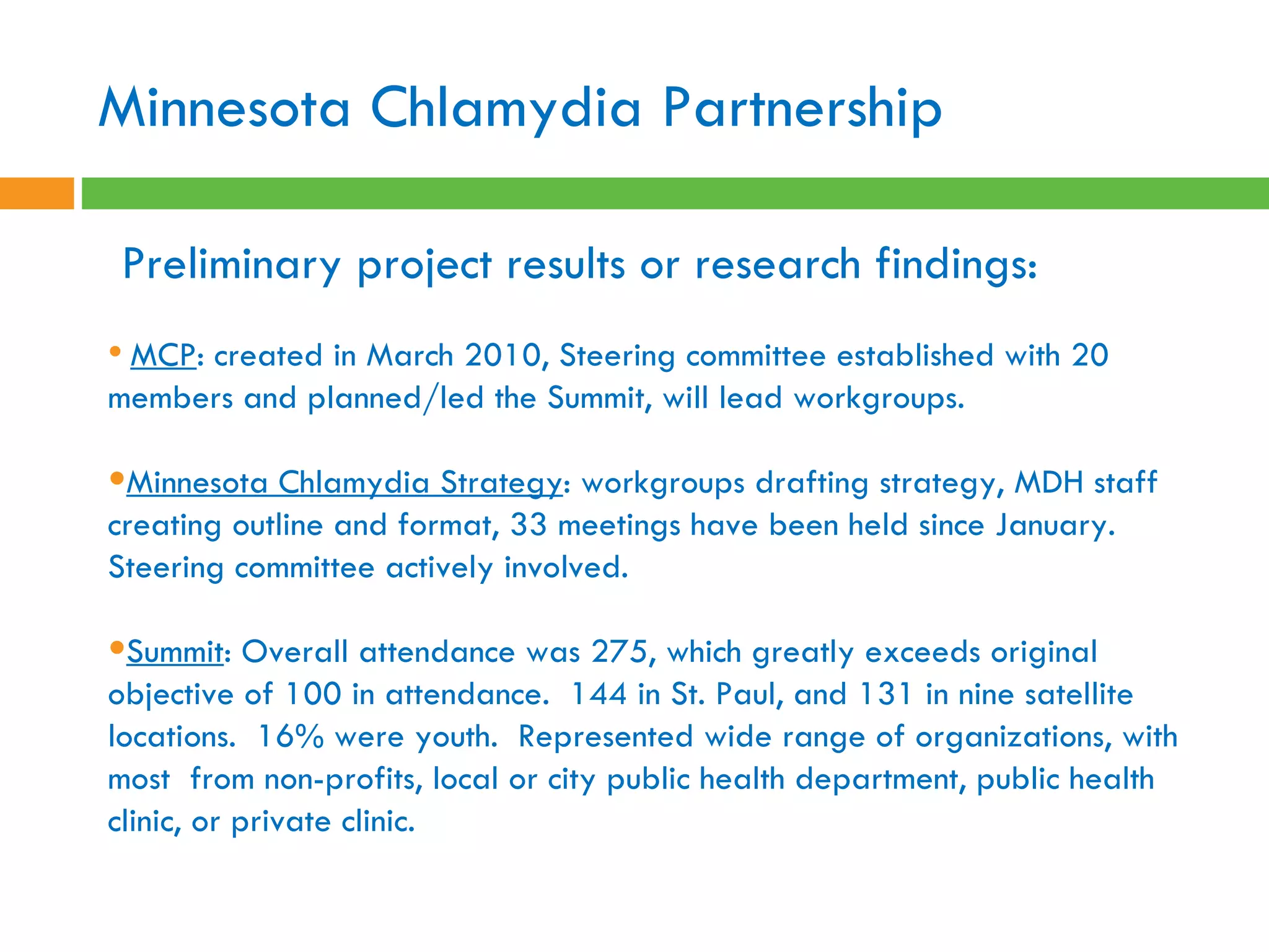 Preliminary project results or research findings:    MCP : created in March 2010, Steering committee established with 20 members and planned/led the Summit, will lead workgroups.  Minnesota Chlamydia Strategy : workgroups drafting strategy, MDH staff creating outline and format, 33 meetings have been held since January.  Steering committee actively involved. Summit : Overall attendance was 275, which greatly exceeds original objective of 100 in attendance.  144 in St. Paul, and 131 in nine satellite locations.  16% were youth.  Represented wide range of organizations, with most  from non-profits, local or city public health department, public health clinic, or private clinic.  Minnesota Chlamydia Partnership 