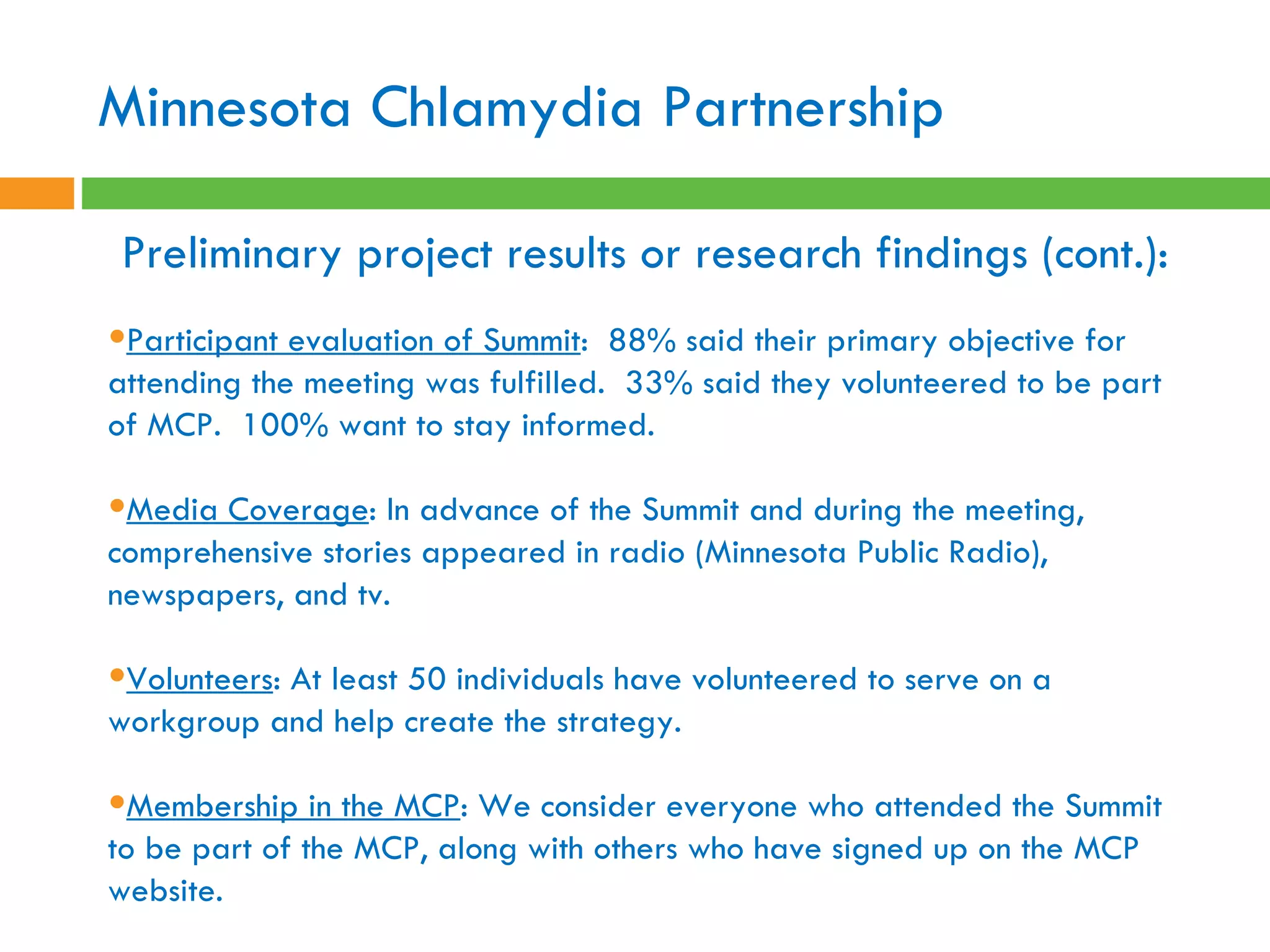 Preliminary project results or research findings (cont.):   Participant evaluation of Summit :  88% said their primary objective for attending the meeting was fulfilled.  33% said they volunteered to be part of MCP.  100% want to stay informed.  Media Coverage : In advance of the Summit and during the meeting, comprehensive stories appeared in radio (Minnesota Public Radio), newspapers, and tv.  Volunteers : At least 50 individuals have volunteered to serve on a workgroup and help create the strategy.  Membership in the MCP : We consider everyone who attended the Summit to be part of the MCP, along with others who have signed up on the MCP website.  Minnesota Chlamydia Partnership 