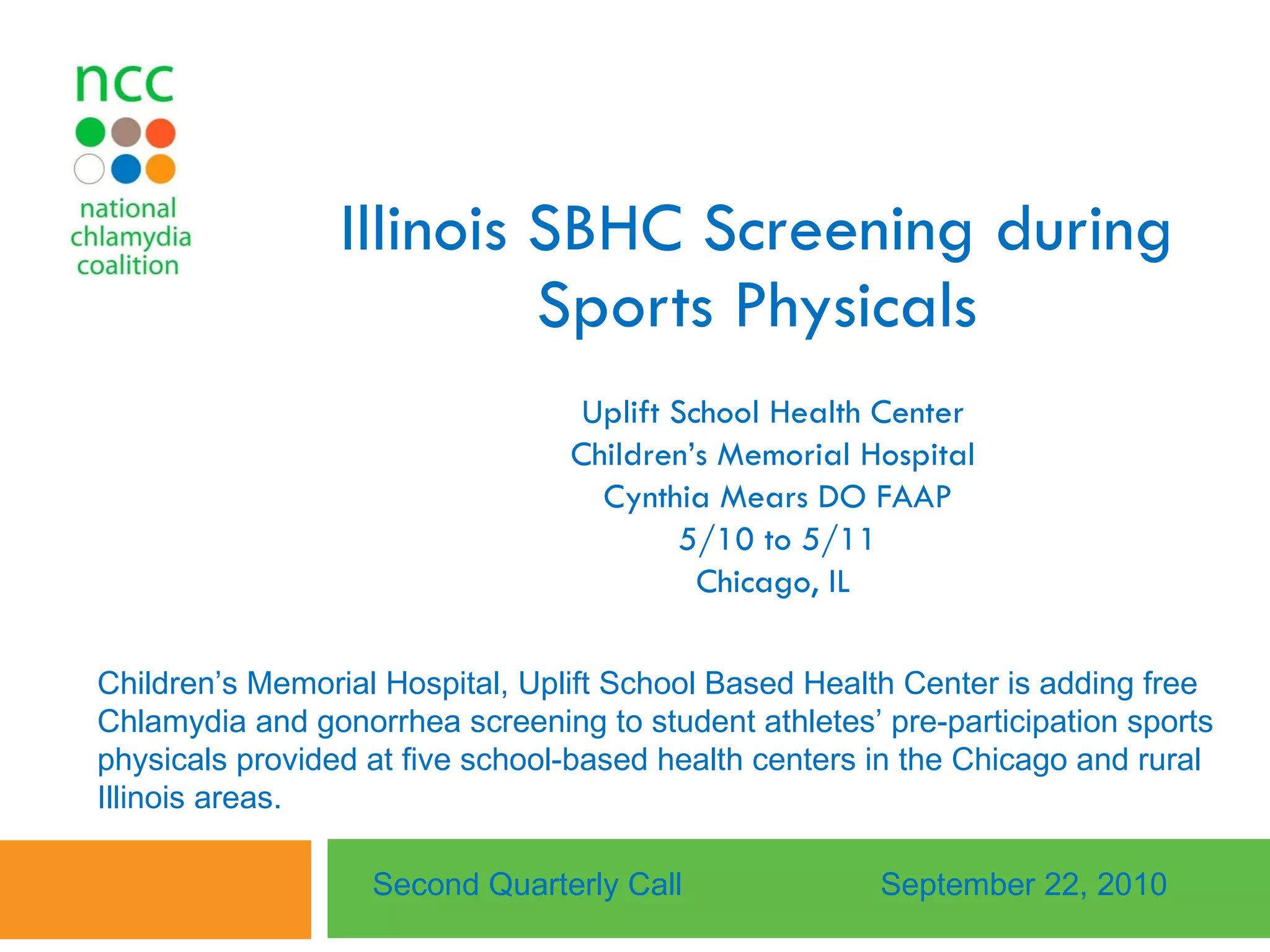 Illinois SBHC Screening during Sports Physicals Uplift School Health Center  Children’s Memorial Hospital  Cynthia Mears DO FAAP 5/10 to 5/11 Chicago, IL  Second Quarterly Call September 22, 2010 Children’s Memorial Hospital, Uplift School Based Health Center is adding free Chlamydia and gonorrhea screening to student athletes’ pre-participation sports physicals provided at five school-based health centers in the Chicago and rural Illinois areas.  