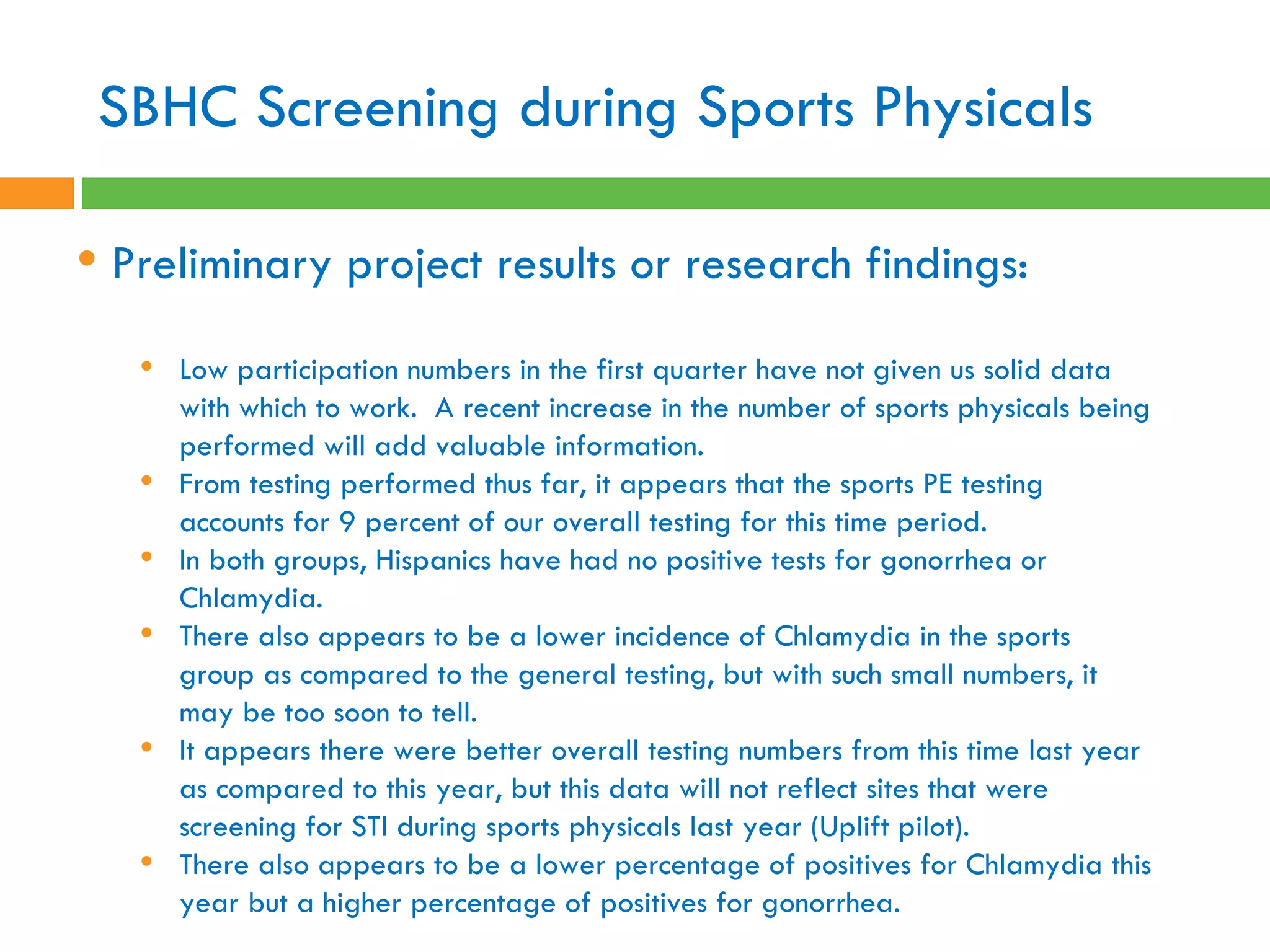 SBHC Screening during Sports Physicals Preliminary project results or research findings:  Low participation numbers in the first quarter have not given us solid data with which to work.  A recent increase in the number of sports physicals being performed will add valuable information. From testing performed thus far, it appears that the sports PE testing accounts for 9 percent of our overall testing for this time period.   In both groups, Hispanics have had no positive tests for gonorrhea or Chlamydia.   There also appears to be a lower incidence of Chlamydia in the sports group as compared to the general testing, but with such small numbers, it may be too soon to tell. It appears there were better overall testing numbers from this time last year as compared to this year, but this data will not reflect sites that were screening for STI during sports physicals last year (Uplift pilot).   There also appears to be a lower percentage of positives for Chlamydia this year but a higher percentage of positives for gonorrhea.   