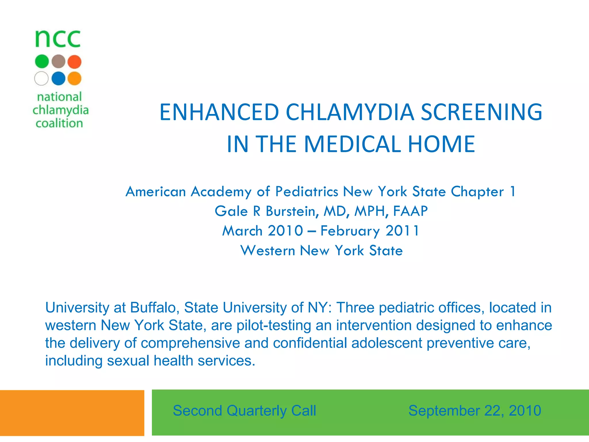 ENHANCED CHLAMYDIA SCREENING IN THE MEDICAL HOME American Academy of Pediatrics New York State Chapter 1 Gale R Burstein, MD, MPH, FAAP March 2010 – February 2011 Western New York State Second Quarterly Call September 22, 2010 University at Buffalo, State University of NY: Three pediatric offices, located in western New York State, are pilot-testing an intervention designed to enhance the delivery of comprehensive and confidential adolescent preventive care, including sexual health services.  