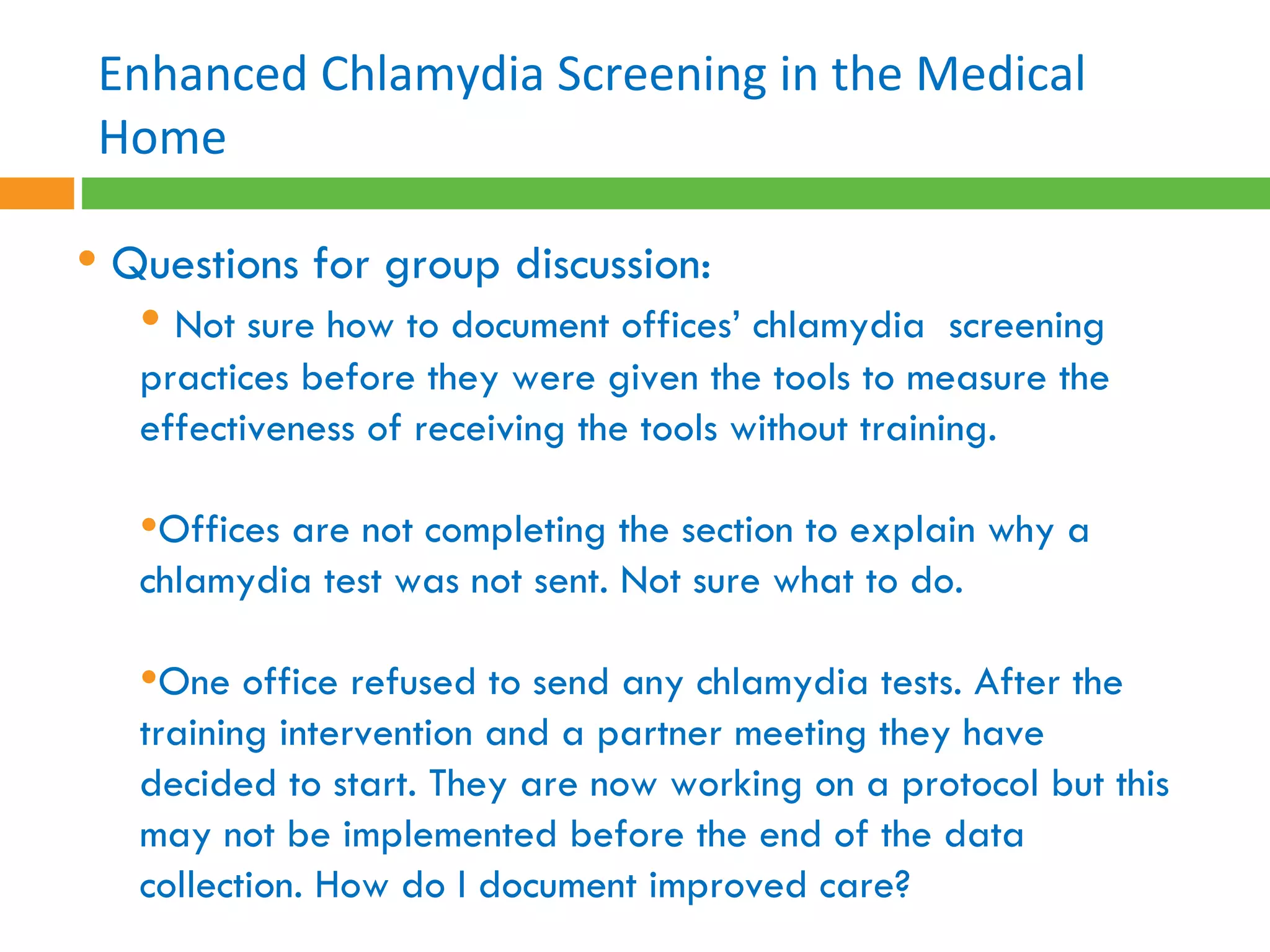 Questions for group discussion: Not sure how to document offices’ chlamydia  screening practices before they were given the tools to measure the effectiveness of receiving the tools without training. Offices are not completing the section to explain why a chlamydia test was not sent. Not sure what to do. One office refused to send any chlamydia tests. After the training intervention and a partner meeting they have decided to start. They are now working on a protocol but this may not be implemented before the end of the data collection. How do I document improved care?   Enhanced Chlamydia Screening in the Medical Home 