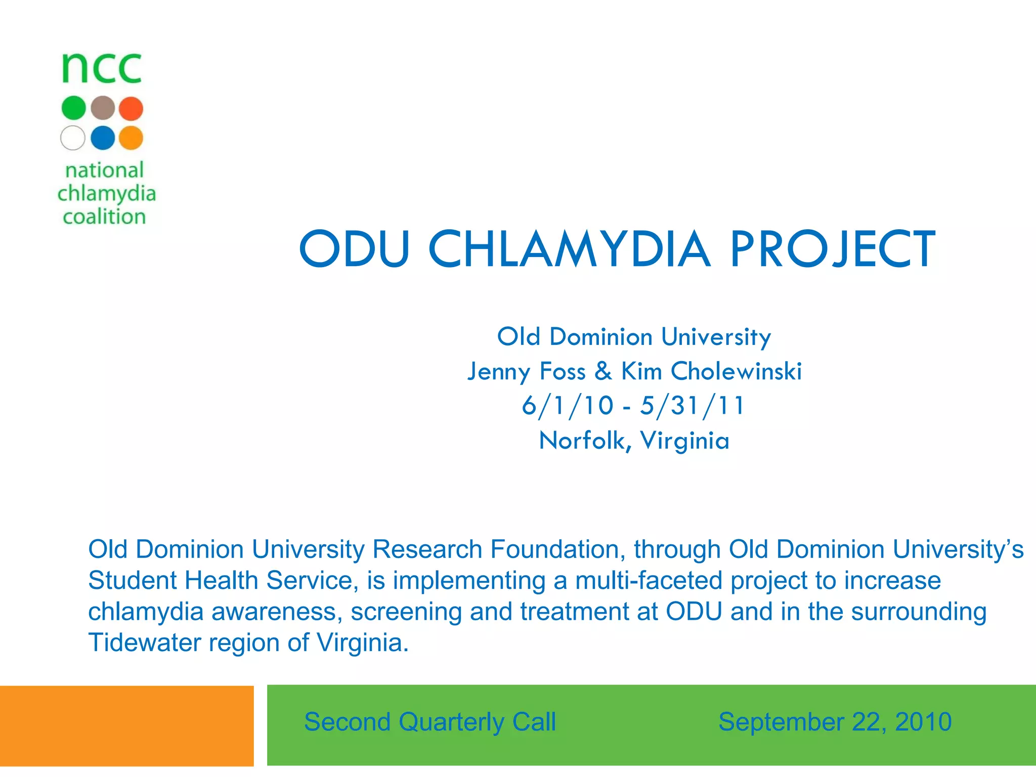 ODU CHLAMYDIA PROJECT Old Dominion University Jenny Foss & Kim Cholewinski 6/1/10 - 5/31/11 Norfolk, Virginia Second Quarterly Call September 22, 2010 Old Dominion University Research Foundation, through Old Dominion University’s Student Health Service, is implementing a multi-faceted project to increase chlamydia awareness, screening and treatment at ODU and in the surrounding Tidewater region of Virginia.  