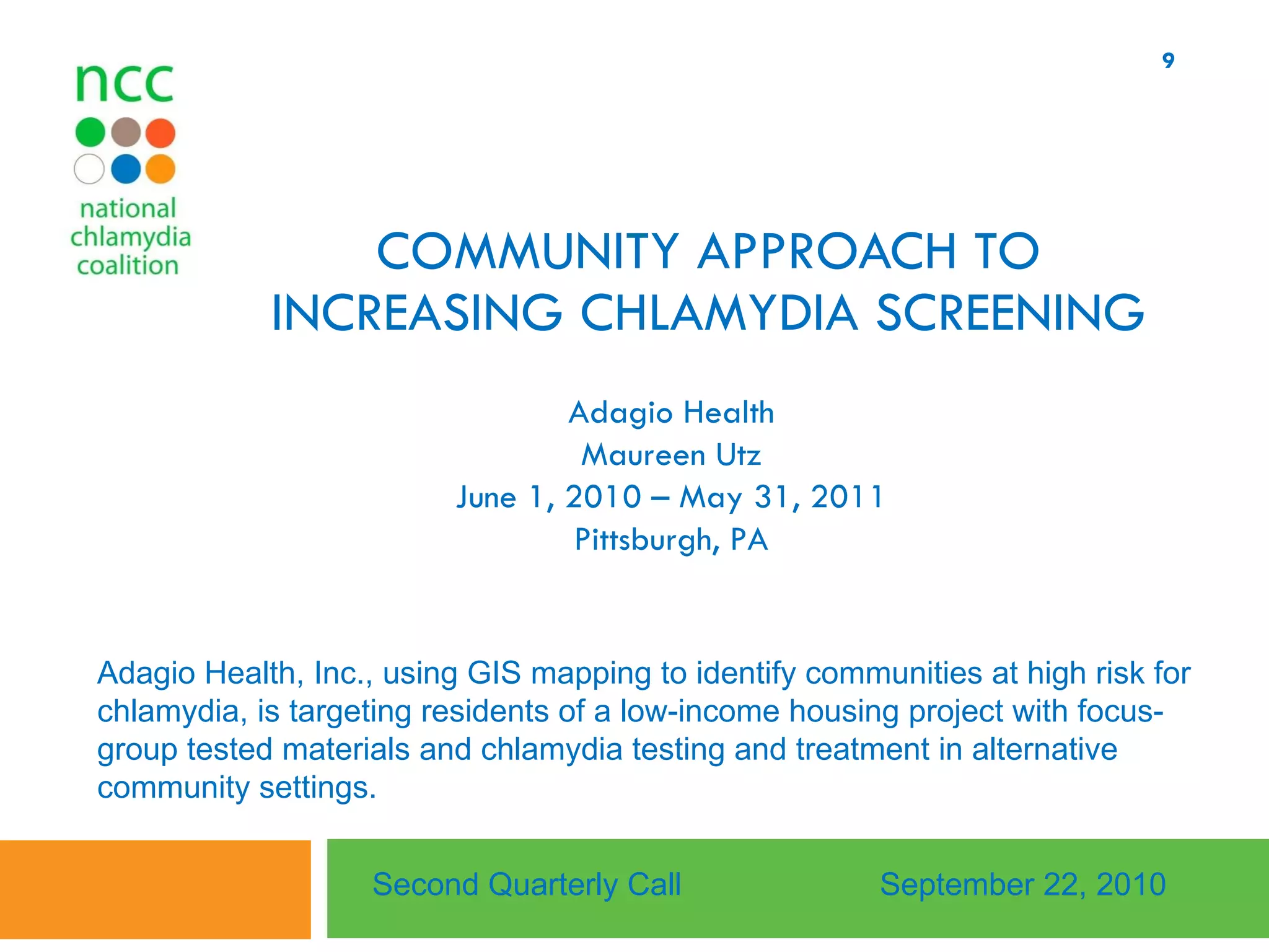 COMMUNITY APPROACH TO INCREASING CHLAMYDIA SCREENING Adagio Health Maureen Utz June 1, 2010 – May 31, 2011 Pittsburgh, PA Second Quarterly Call September 22, 2010 Adagio Health, Inc., using GIS mapping to identify communities at high risk for chlamydia, is targeting residents of a low-income housing project with focus-group tested materials and chlamydia testing and treatment in alternative community settings.  