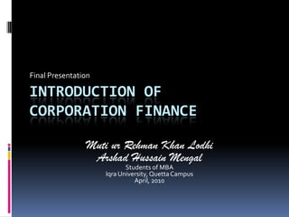 Final Presentation Introduction ofcorporation finance Muti ur Rehman Khan Lodhi ArshadHussainMengal Students of MBA Iqra University, Quetta Campus April, 2010 
