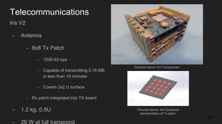 Telecommunications
20
Iris V2
- Antenna
- 8x8 Tx Patch
- 1000-62 bps
- Capable of transmitting 5.16 MB
in less than 10 minutes
- Covers 2x2 U surface
- Rx patch integrated into TX board
- 1.2 kg, 0.5U
- 26 W at full transpond
Pictured Above: Iris Transponder
Pictured Above: 4x4 Graphical
representation of Tx patch.
 