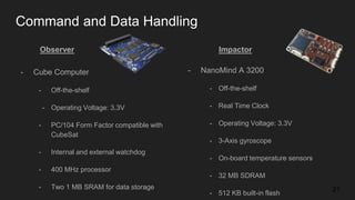 Command and Data Handling
- Cube Computer
- Off-the-shelf
- Operating Voltage: 3.3V
- PC/104 Form Factor compatible with
CubeSat
- Internal and external watchdog
- 400 MHz processor
- Two 1 MB SRAM for data storage 21
Observer Impactor
- NanoMind A 3200
- Off-the-shelf
- Real Time Clock
- Operating Voltage: 3.3V
- 3-Axis gyroscope
- On-board temperature sensors
- 32 MB SDRAM
- 512 KB built-in flash
 