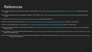 References
49“NASA's Mission Operations and Communications Services, NASA Deep Space,” (2014). https://deepspace.jpl.nasa.gov/files/dsn/6_nasa_mocs_2014_10_01_14.pdf [Retrieved 5 November
2016].
50“NASA Space Flight Program and Project Management Handbook,” NASA, Hampton. (2014). https://ntrs.nasa.gov/archive/nasa/casi.ntrs.nasa.gov/20150000400.pdf. [Retrieved 5 November
2016].
51“On Board Computer,” https://www.cubesatshop.com/product/on-board-computer/. [Retrieved 28 October 2016].
52"Products- CS High Power Bundle" Clyde Space. N.p., n.d. https://www.clyde.space/products/47-cs-high-power-bundle-c-eps-80whrbattery. [Retrieved 14 October 2016].
53"Products- Double Deployed Solar Array" Clyde Space. N.p., n.d. https://www.clyde.space/products/27-2u-doubledeployed-solar-array. [Retrieved 14 October 2016].
54“Reaction Control Propulsion Module,” CubeSat Propulsion Systems, URL: http://www.cubesat-propulsion.com/wp-content/uploads/2015/10/reaction-control-propulsion-module.pdf. [Retrieved 1
November 2016].
55“Thoth Technology, Inc. ‘Argus 1000 IR Spectrometer Owner’s Manual,’” http://thothx.com/manuals/Argus%20Owner's%20Manual,%20Thoth%20Technology,%20Oct%2010,%20rel%201_03.pdf.
[Retrieved 25 September 2016].
56“Vision and Voyages for Planetary Science in the Decade 2013-2022,” Washington, D.C.: National Academies Press, ©2011. <http://solarsystem.nasa.gov/docs/Vision_and_Voyages-FINAL.pdf>.
[Retrieved 15 October 2016].
45
 