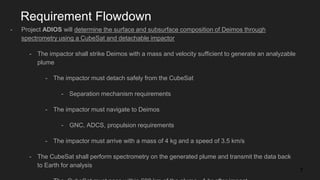 Requirement Flowdown
- Project ADIOS will determine the surface and subsurface composition of Deimos through
spectrometry using a CubeSat and detachable impactor
- The impactor shall strike Deimos with a mass and velocity sufficient to generate an analyzable
plume
- The impactor must detach safely from the CubeSat
- Separation mechanism requirements
- The impactor must navigate to Deimos
- GNC, ADCS, propulsion requirements
- The impactor must arrive with a mass of 4 kg and a speed of 3.5 km/s
- The CubeSat shall perform spectrometry on the generated plume and transmit the data back
to Earth for analysis
7
 