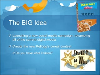 The BIG Idea 
Launching a new social media campaign, revamping 
all of the current digital media 
Create the new Kellogg’s cereal contest 
Do you have what it takes? 
???????? 
 