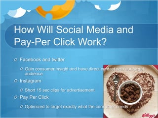 How Will Social Media and 
Pay-Per Click Work? 
Facebook and twitter 
Gain consumer insight and have direct contact with our target 
audience 
Instagram 
Short 15 sec clips for advertisement 
Pay Per Click 
Optimized to target exactly what the consumer needs 
 