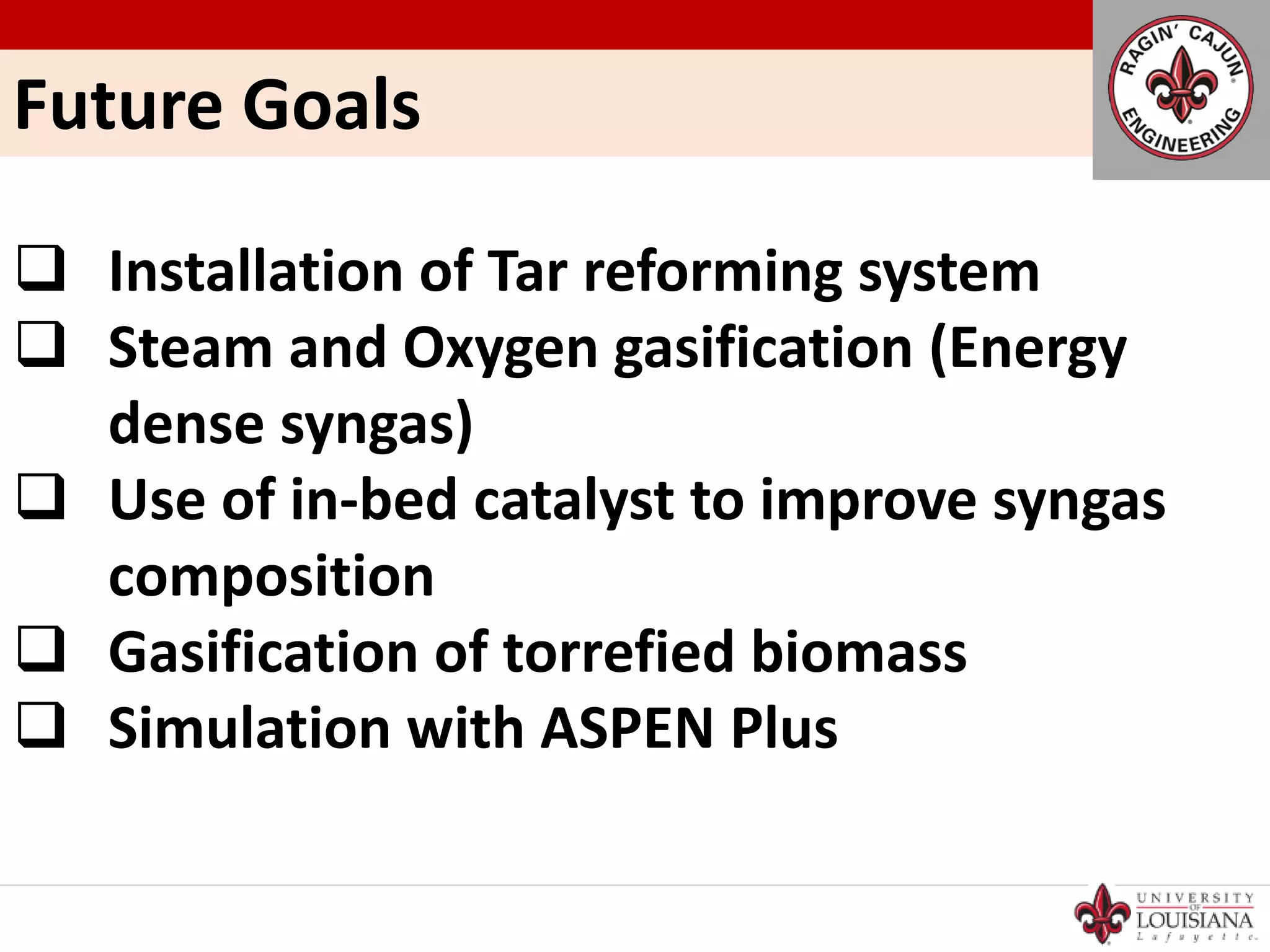 Future Goals
 Installation of Tar reforming system
 Steam and Oxygen gasification (Energy
dense syngas)
 Use of in-bed catalyst to improve syngas
composition
 Gasification of torrefied biomass
 Simulation with ASPEN Plus
 
