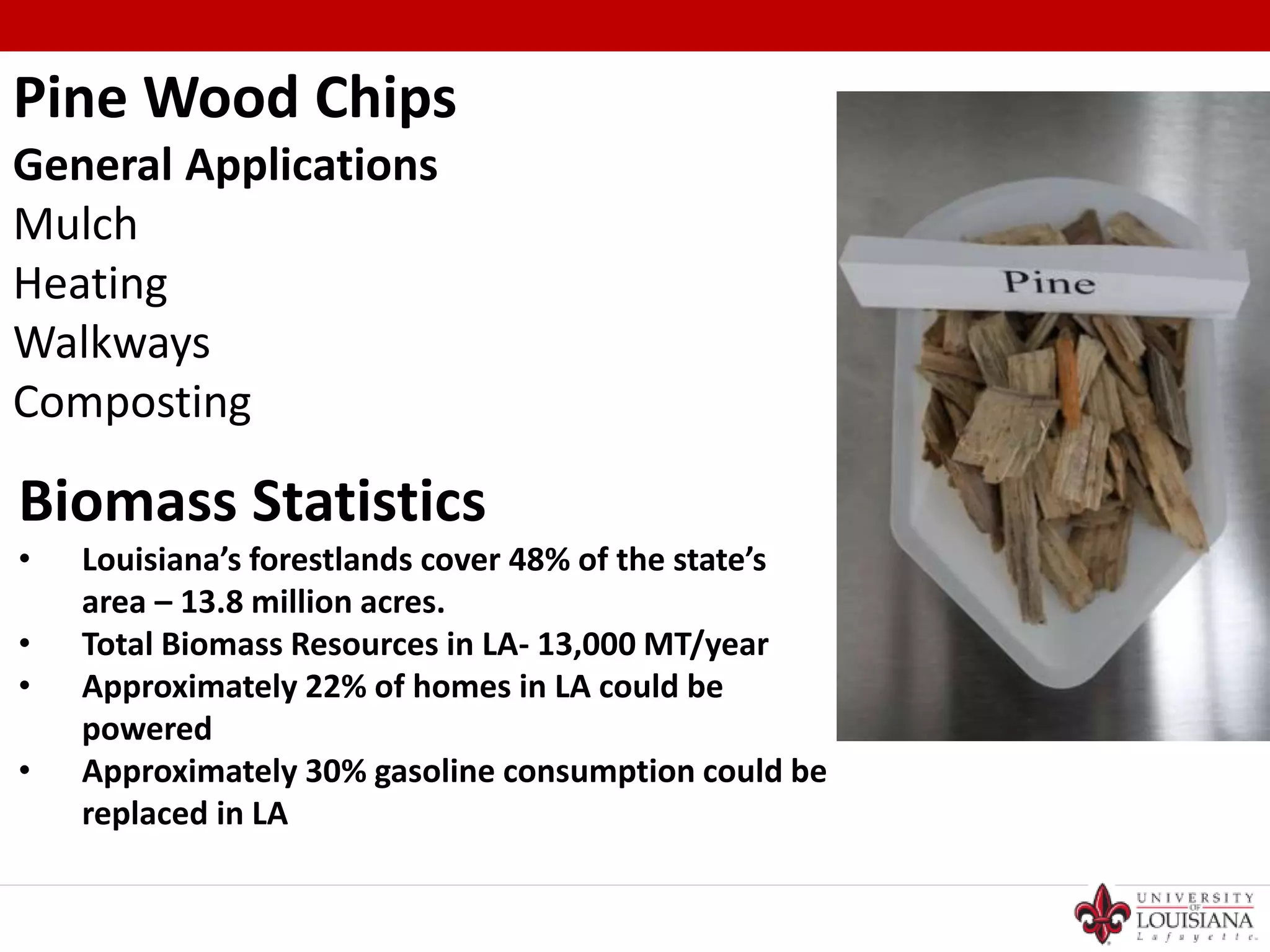 Pine Wood Chips
General Applications
Mulch
Heating
Walkways
Composting
Biomass Statistics
• Louisiana’s forestlands cover 48% of the state’s
area – 13.8 million acres.
• Total Biomass Resources in LA- 13,000 MT/year
• Approximately 22% of homes in LA could be
powered
• Approximately 30% gasoline consumption could be
replaced in LA
 