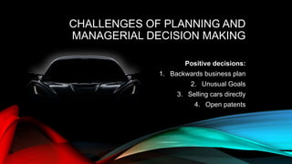 CHALLENGES OF PLANNING AND
MANAGERIAL DECISION MAKING
Positive decisions:
1. Backwards business plan
2. Unusual Goals
3. Selling cars directly
4. Open patents
 