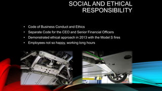 SOCIAL AND ETHICAL
RESPONSIBILITY
• Code of Business Conduct and Ethics
• Separate Code for the CEO and Senior Financial Officers
• Demonstrated ethical approach in 2013 with the Model S fires
• Employees not so happy, working long hours
 