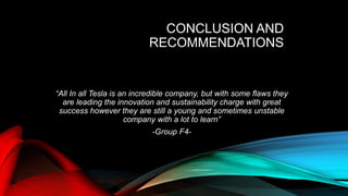 CONCLUSION AND
RECOMMENDATIONS
“All In all Tesla is an incredible company, but with some flaws they
are leading the innovation and sustainability charge with great
success however they are still a young and sometimes unstable
company with a lot to learn”
-Group F4-
 