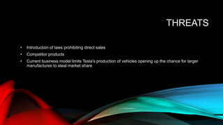THREATS
• Introduction of laws prohibiting direct sales
• Competitor products
• Current business model limits Tesla's production of vehicles opening up the chance for larger
manufactures to steal market share
 