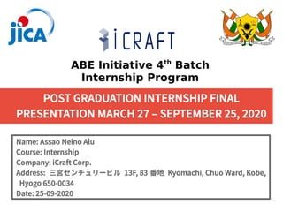 POST GRADUATION INTERNSHIP FINAL
PRESENTATION MARCH 27 – SEPTEMBER 25, 2020
Name: Assao Neino Alu
Course: Internship
Company: iCraft Corp.
Address: 三宮センチュリービル 13F, 83 番地 Kyomachi, Chuo Ward, Kobe,
Hyogo 650-0034
Date: 25-09-2020
ABE Initiative 4th
Batch
Internship Program
 