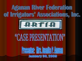 Aganan River Federation  of Irrigators’ Associations, Inc. “CASE PRESENTATION” January 30, 2009 Presenter:  Mrs. Juanita P. Amuan 