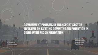 GOVERNMENT POLICIES IN TRANSPORT SECTOR
EFFECTIVE ON CUTTING DOWN THE AIR POLLUTION IN
DELHI: WITH RECOMMENDATION
Submitted By,
Fedrico Vivese
Prakruti Patel
Radhika Nair
Submitted to,
Prof. Birgit Eitel
 