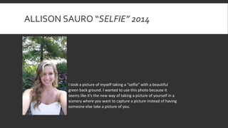 ALLISON SAURO “SELFIE” 2014
I took a picture of myself taking a “selfie” with a beautiful
green back ground. I wanted to use this photo because it
seems like it’s the new way of taking a picture of yourself in a
scenery where you want to capture a picture instead of having
someone else take a picture of you.
 