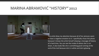 MARINA ABRAMOVIĆ “HISTORY” 2012
This artist drew my attention because all of her pictures seem
to have a negative emotion to it. I specifically chose this photo
because it shows the artist herself relaying a message of history
of a hard time. You can see the inside of where she is run
down, it also looks like she is something good coming at the
end of the trail because she’s in white and she’s glowing.
 