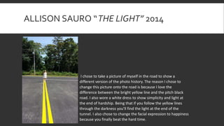 ALLISON SAURO “THE LIGHT” 2014
I chose to take a picture of myself in the road to show a
different version of the photo history. The reason I chose to
change this picture onto the road is because I love the
difference between the bright yellow line and the pitch black
road. I also wore a white dress to show simplicity and light at
the end of hardship. Being that if you follow the yellow lines
through the darkness you’ll find the light at the end of the
tunnel. I also chose to change the facial expression to happiness
because you finally beat the hard time.
 